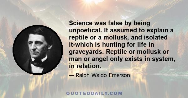 Science was false by being unpoetical. It assumed to explain a reptile or a mollusk, and isolated it-which is hunting for life in graveyards. Reptile or mollusk or man or angel only exists in system, in relation.