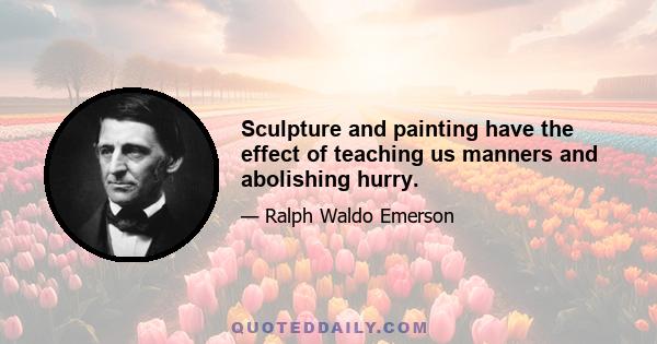 Sculpture and painting have the effect of teaching us manners and abolishing hurry.