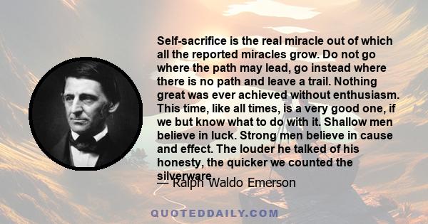 Self-sacrifice is the real miracle out of which all the reported miracles grow. Do not go where the path may lead, go instead where there is no path and leave a trail. Nothing great was ever achieved without enthusiasm. 