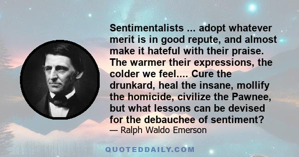 Sentimentalists ... adopt whatever merit is in good repute, and almost make it hateful with their praise. The warmer their expressions, the colder we feel.... Cure the drunkard, heal the insane, mollify the homicide,