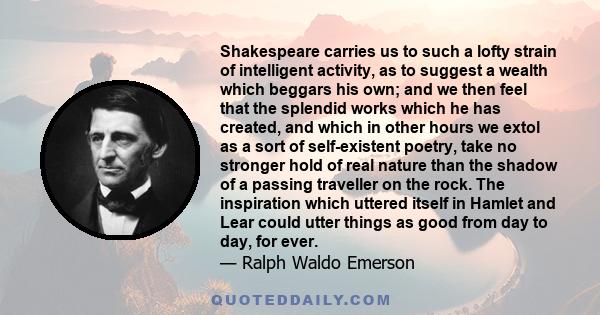 Shakespeare carries us to such a lofty strain of intelligent activity, as to suggest a wealth which beggars his own; and we then feel that the splendid works which he has created, and which in other hours we extol as a