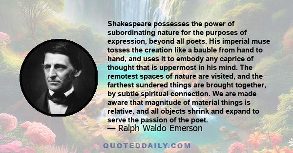 Shakespeare possesses the power of subordinating nature for the purposes of expression, beyond all poets. His imperial muse tosses the creation like a bauble from hand to hand, and uses it to embody any caprice of