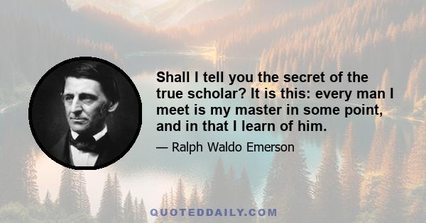 Shall I tell you the secret of the true scholar? It is this: every man I meet is my master in some point, and in that I learn of him.