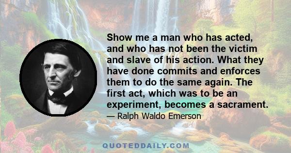 Show me a man who has acted, and who has not been the victim and slave of his action. What they have done commits and enforces them to do the same again. The first act, which was to be an experiment, becomes a sacrament.