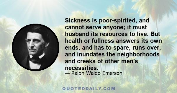 Sickness is poor-spirited, and cannot serve anyone; it must husband its resources to live. But health or fullness answers its own ends, and has to spare, runs over, and inundates the neighborhoods and creeks of other