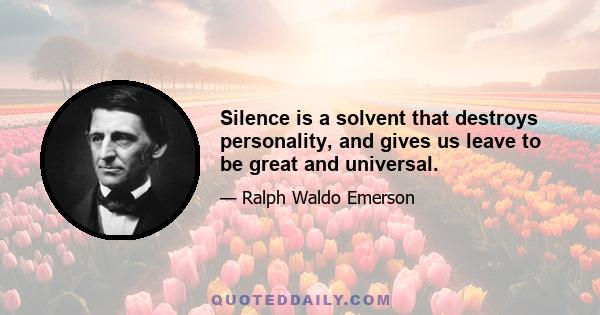 Silence is a solvent that destroys personality, and gives us leave to be great and universal.