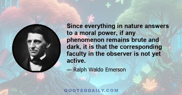 Since everything in nature answers to a moral power, if any phenomenon remains brute and dark, it is that the corresponding faculty in the observer is not yet active.