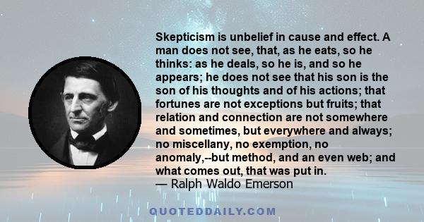 Skepticism is unbelief in cause and effect. A man does not see, that, as he eats, so he thinks: as he deals, so he is, and so he appears; he does not see that his son is the son of his thoughts and of his actions; that