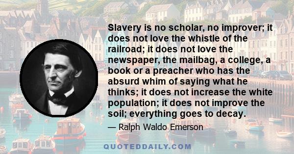 Slavery is no scholar, no improver; it does not love the whistle of the railroad; it does not love the newspaper, the mailbag, a college, a book or a preacher who has the absurd whim of saying what he thinks; it does