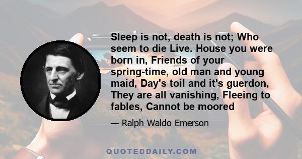 Sleep is not, death is not; Who seem to die Live. House you were born in, Friends of your spring-time, old man and young maid, Day's toil and it's guerdon, They are all vanishing, Fleeing to fables, Cannot be moored