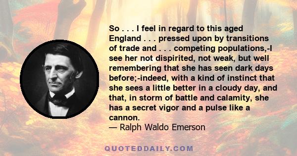 So . . . I feel in regard to this aged England . . . pressed upon by transitions of trade and . . . competing populations,-I see her not dispirited, not weak, but well remembering that she has seen dark days