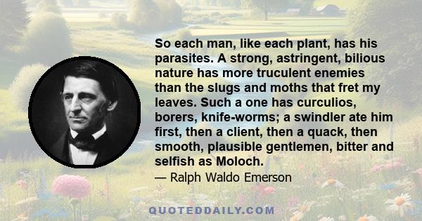 So each man, like each plant, has his parasites. A strong, astringent, bilious nature has more truculent enemies than the slugs and moths that fret my leaves. Such a one has curculios, borers, knife-worms; a swindler