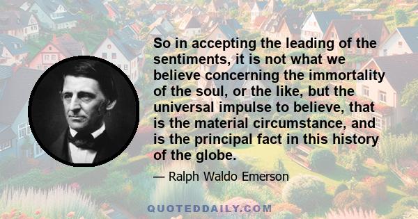 So in accepting the leading of the sentiments, it is not what we believe concerning the immortality of the soul, or the like, but the universal impulse to believe, that is the material circumstance, and is the principal 