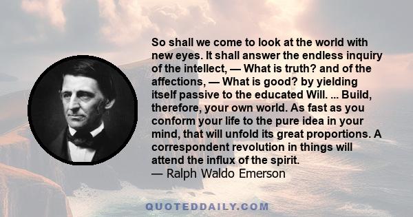 So shall we come to look at the world with new eyes. It shall answer the endless inquiry of the intellect, — What is truth? and of the affections, — What is good? by yielding itself passive to the educated Will. ...