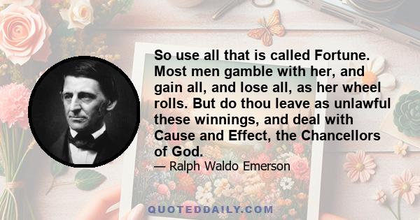 So use all that is called Fortune. Most men gamble with her, and gain all, and lose all, as her wheel rolls. But do thou leave as unlawful these winnings, and deal with Cause and Effect, the Chancellors of God.