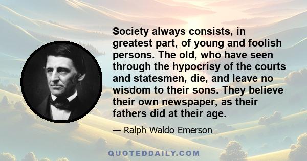 Society always consists, in greatest part, of young and foolish persons. The old, who have seen through the hypocrisy of the courts and statesmen, die, and leave no wisdom to their sons. They believe their own