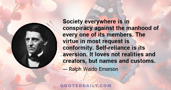 Society everywhere is in conspiracy against the manhood of every one of its members. The virtue in most request is conformity. Self-reliance is its aversion. It loves not realities and creators, but names and customs.