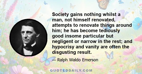 Society gains nothing whilst a man, not himself renovated, attempts to renovate things around him; he has become tediously good insome particular but negligent or narrow in the rest; and hypocrisy and vanity are often