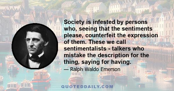 Society is infested by persons who, seeing that the sentiments please, counterfeit the expression of them. These we call sentimentalists - talkers who mistake the description for the thing, saying for having.