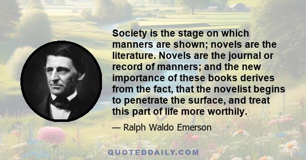 Society is the stage on which manners are shown; novels are the literature. Novels are the journal or record of manners; and the new importance of these books derives from the fact, that the novelist begins to penetrate 