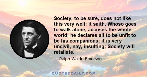 Society, to be sure, does not like this very well; it saith, Whoso goes to walk alone, accuses the whole world; he declares all to be unfit to be his companions; it is very uncivil, nay, insulting; Society will