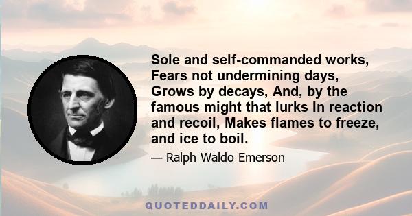 Sole and self-commanded works, Fears not undermining days, Grows by decays, And, by the famous might that lurks In reaction and recoil, Makes flames to freeze, and ice to boil.