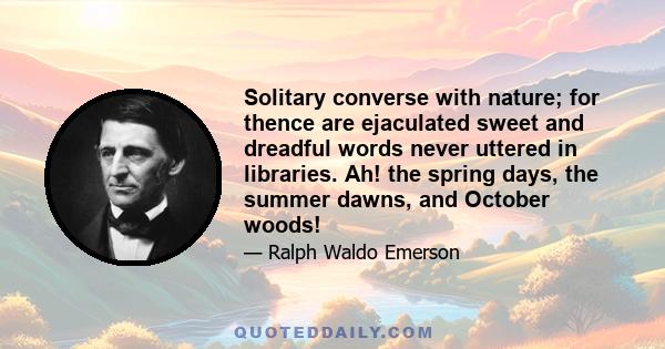 Solitary converse with nature; for thence are ejaculated sweet and dreadful words never uttered in libraries. Ah! the spring days, the summer dawns, and October woods!