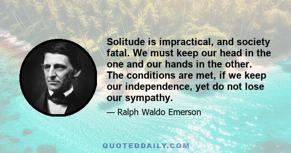 Solitude is impractical, and society fatal. We must keep our head in the one and our hands in the other. The conditions are met, if we keep our independence, yet do not lose our sympathy.