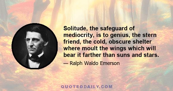 Solitude, the safeguard of mediocrity, is to genius, the stern friend, the cold, obscure shelter where moult the wings which will bear it farther than suns and stars.