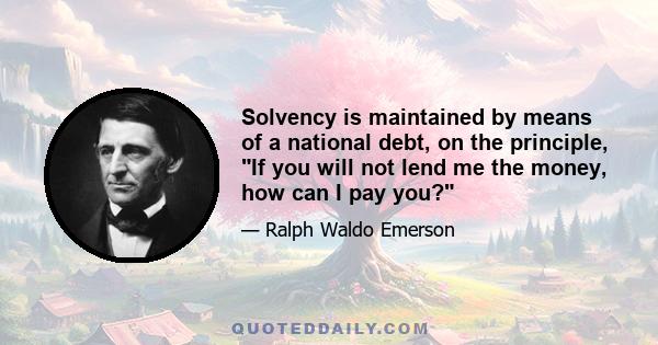 Solvency is maintained by means of a national debt, on the principle, If you will not lend me the money, how can I pay you?