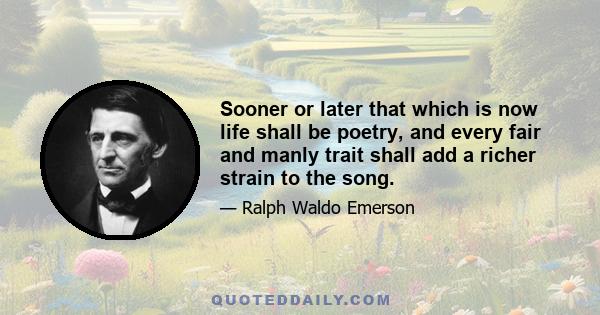 Sooner or later that which is now life shall be poetry, and every fair and manly trait shall add a richer strain to the song.