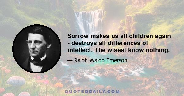 Sorrow makes us all children again - destroys all differences of intellect. The wisest know nothing.