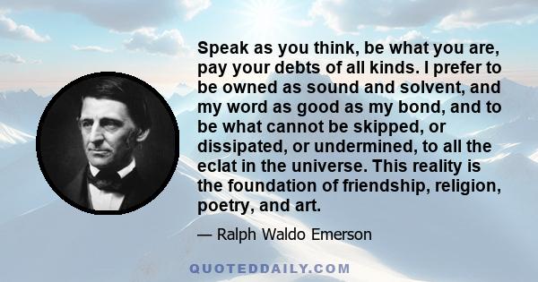 Speak as you think, be what you are, pay your debts of all kinds. I prefer to be owned as sound and solvent, and my word as good as my bond, and to be what cannot be skipped, or dissipated, or undermined, to all the