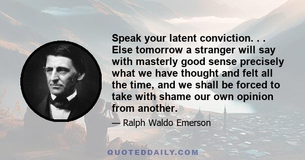 Speak your latent conviction. . . Else tomorrow a stranger will say with masterly good sense precisely what we have thought and felt all the time, and we shall be forced to take with shame our own opinion from another.