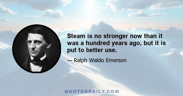 Steam is no stronger now than it was a hundred years ago, but it is put to better use.