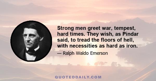 Strong men greet war, tempest, hard times. They wish, as Pindar said, to tread the floors of hell, with necessities as hard as iron.