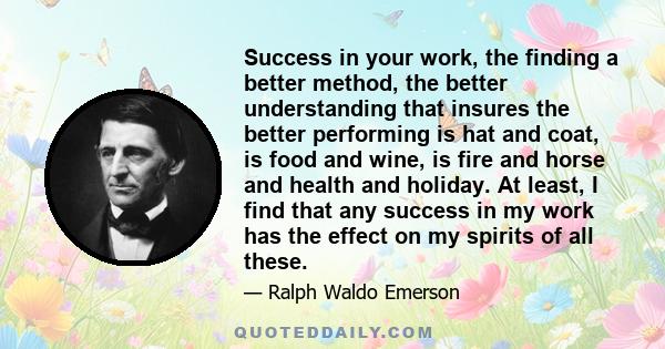 Success in your work, the finding a better method, the better understanding that insures the better performing is hat and coat, is food and wine, is fire and horse and health and holiday. At least, I find that any