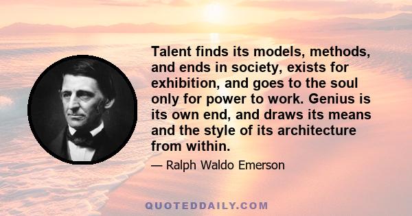 Talent finds its models, methods, and ends in society, exists for exhibition, and goes to the soul only for power to work. Genius is its own end, and draws its means and the style of its architecture from within.