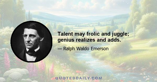 Talent may frolic and juggle; genius realizes and adds.