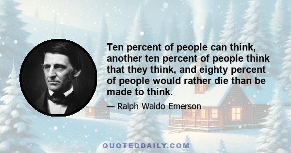 Ten percent of people can think, another ten percent of people think that they think, and eighty percent of people would rather die than be made to think.