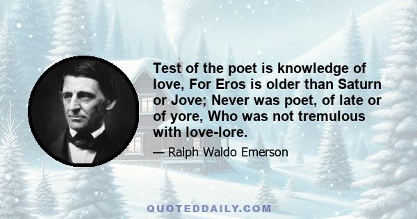 Test of the poet is knowledge of love, For Eros is older than Saturn or Jove; Never was poet, of late or of yore, Who was not tremulous with love-lore.