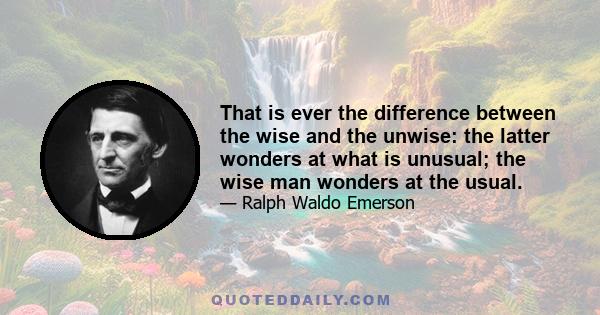 That is ever the difference between the wise and the unwise: the latter wonders at what is unusual; the wise man wonders at the usual.