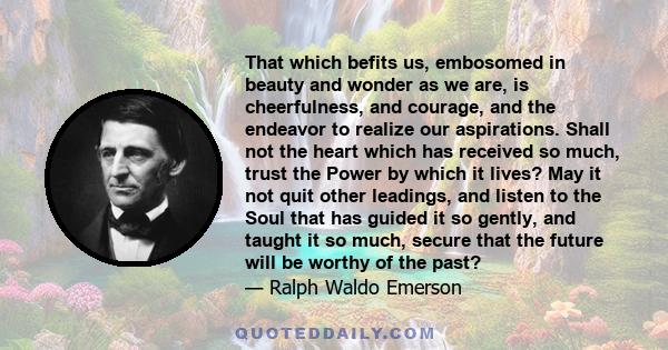 That which befits us, embosomed in beauty and wonder as we are, is cheerfulness, and courage, and the endeavor to realize our aspirations. Shall not the heart which has received so much, trust the Power by which it