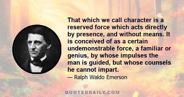 That which we call character is a reserved force which acts directly by presence, and without means. It is conceived of as a certain undemonstrable force, a familiar or genius, by whose impulses the man is guided, but