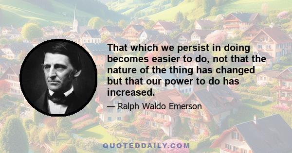 That which we persist in doing becomes easier to do, not that the nature of the thing has changed but that our power to do has increased.