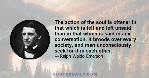 The action of the soul is oftener in that which is felt and left unsaid than in that which is said in any conversation. It broods over every society, and men unconsciously seek for it in each other.