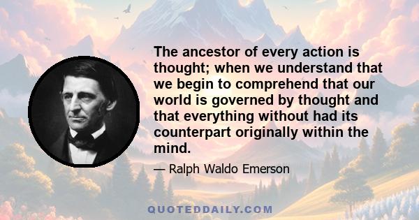 The ancestor of every action is thought; when we understand that we begin to comprehend that our world is governed by thought and that everything without had its counterpart originally within the mind.