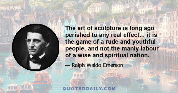 The art of sculpture is long ago perished to any real effect... it is the game of a rude and youthful people, and not the manly labour of a wise and spiritual nation.