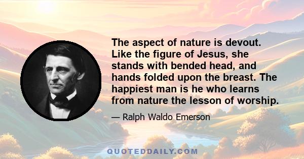 The aspect of nature is devout. Like the figure of Jesus, she stands with bended head, and hands folded upon the breast. The happiest man is he who learns from nature the lesson of worship.