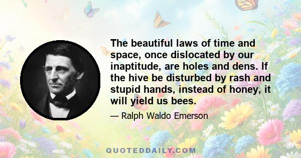 The beautiful laws of time and space, once dislocated by our inaptitude, are holes and dens. If the hive be disturbed by rash and stupid hands, instead of honey, it will yield us bees.